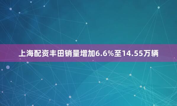 上海配资丰田销量增加6.6%至14.55万辆