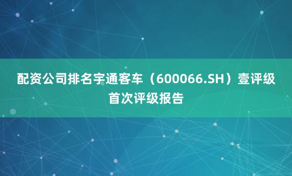 配资公司排名宇通客车（600066.SH）壹评级首次评级报告